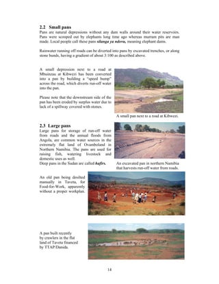 2.2 Small pans
Pans are natural depressions without any dam walls around their water reservoirs.
Pans were scooped out by elephants long time ago whereas murram pits are man
made. Local people call these pans silanga ya ndovu, meaning elephant dams.

Rainwater running off roads can be diverted into pans by excavated trenches, or along
stone bunds, having a gradient of about 3:100 as described above.


A small depression next to a road at
Mbuinzau at Kibwezi has been converted
into a pan by building a “speed bump”
across the road, which diverts run-off water
into the pan.

Please note that the downstream side of the
pan has been eroded by surplus water due to
lack of a spillway covered with stones.

                                               A small pan next to a road at Kibwezi.

2.3 Large pans
Large pans for storage of run-off water
from roads and the annual floods from
Angola, are common water sources in the
extremely flat land of Ovamboland in
Northern Namibia. The pans are used for
raising fish, watering livestock and
domestic uses as well.
Deep pans in the Sudan are called hafirs.      An excavated pan in northern Namibia
                                               that harvests run-off water from roads.

An old pan being desilted
manually in Taveta, for
Food-for-Work, apparently
without a proper workplan.




A pan built recently
by crawlers in the flat
land of Taveta financed
by TTAP/Danida.




                                         14
 