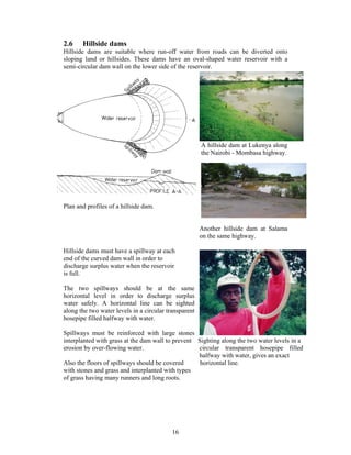 2.6    Hillside dams
Hillside dams are suitable where run-off water from roads can be diverted onto
sloping land or hillsides. These dams have an oval-shaped water reservoir with a
semi-circular dam wall on the lower side of the reservoir.




                                                       A hillside dam at Lukenya along
                                                       the Nairobi - Mombasa highway.




Plan and profiles of a hillside dam.


                                                       Another hillside dam at Salama
                                                       on the same highway.

Hillside dams must have a spillway at each
end of the curved dam wall in order to
discharge surplus water when the reservoir
is full.

The two spillways should be at the same
horizontal level in order to discharge surplus
water safely. A horizontal line can be sighted
along the two water levels in a circular transparent
hosepipe filled halfway with water.

Spillways must be reinforced with large stones
interplanted with grass at the dam wall to prevent Sighting along the two water levels in a
erosion by over-flowing water.                     circular transparent hosepipe filled
                                                   halfway with water, gives an exact
Also the floors of spillways should be covered      horizontal line.
with stones and grass and interplanted with types
of grass having many runners and long roots.




                                           16
 