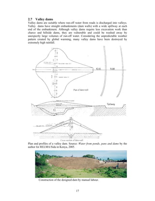 2.7 Valley dams
Valley dams are suitable where run-off water from roads is discharged into valleys.
Valley dams have straight embankments (dam walls) with a wide spillway at each
end of the embankment. Although valley dams require less excavation work than
charco and hillside dams, they are vulnerable and could be washed away by
unexpectly large volumes of run-off water. Considering the unpredictable weather
pattern created by global warming, many valley dams have been destroyed by
extremely high rainfall.




Plan and profiles of a valley dam. Source: Water from ponds, pans and dams by the
author for RELMA/Sida in Kenya, 2005.




        Construction of the designed dam by manual labour.


                                        17
 
