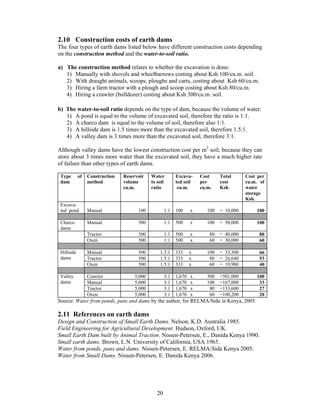 2.10 Construction costs of earth dams
The four types of earth dams listed below have different construction costs depending
on the construction method and the water-to-soil ratio.

a) The construction method relates to whether the excavation is done:
   1) Manually with shovels and wheelbarrows costing about Ksh 100/cu.m. soil.
   2) With draught animals, scoops, ploughs and carts, costing about Ksh 60/cu.m.
   3) Hiring a farm tractor with a plough and scoop costing about Ksh 80/cu.m.
   4) Hiring a crawler (bulldozer) costing about Ksh 300/cu.m. soil.

b) The water-to-soil ratio depends on the type of dam, because the volume of water:
   1) A pond is equal to the volume of excavated soil, therefore the ratio is 1:1.
   2) A charco dam is equal to the volume of soil, therefore also 1:1.
   3) A hillside dam is 1.5 times more than the excavated soil, therefore 1.5:1.
   4) A valley dam is 3 times more than the excavated soil, therefore 3:1.

Although valley dams have the lowest construction cost per m3 soil, because they can
store about 3 times more water than the excavated soil, they have a much higher rate
of failure than other types of earth dams.

 Type       of   Construction   Reservoir    Water         Excava-     Cost     Total      Cost per
 dam             method         volume       to soil       ted soil    per      cost       cu.m. of
                                cu.m.        ratio          cu.m.      cu.m.    Ksh.       water
                                                                                           storage
                                                                                           Ksh.
 Excava-
 ted pond        Manual               100            1:1   100     x      100   = 10,000       100

 Charco          Manual               500            1:1   500     x      100   = 50,000       100
 dams
                 Tractor              500            1:1   500     x       80   = 40,000        80
                 Oxen                 500            1:1   500     x       60   = 30,000        60

 Hillside        Manual               500        1.5:1     333     x      100   = 33,300        66
 dams            Tractor              500        1.5:1     333     x       80   = 26,640        53
                 Oxen                 500        1.5:1     333     x       60   = 19,980        40

 Valley          Crawler             5,000           3:1   1,670   x      300   =501,000       100
 dams            Manual              5,000           3:1   1,670   x      100   =167,000        33
                 Tractor             5,000           3:1   1,670   x       80   =133,600        27
                 Oxen                5,000           3:1   1,670   x       60   =100,200        20
Source: Water from ponds, pans and dams by the author, for RELMA/Sida in Kenya, 2005.

2.11 References on earth dams
Design and Construction of Small Earth Dams. Nelson, K.D. Australia 1985.
Field Engineering for Agricultural Development. Hudson, Oxford, UK.
Small Earth Dam built by Animal Traction. Nissen-Petersen, E., Danida Kenya 1990.
Small earth dams. Brown, L.N. University of California, USA 1965.
Water from ponds, pans and dams. Nissen-Petersen, E. RELMA/Sida Kenya 2005.
Water from Small Dams. Nissen-Petersen, E. Danida Kenya 2006.




                                                20
 