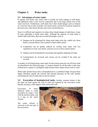 Chapter 3.               Water tanks

3.1 Advantages of water tanks.
In regions with sandy soils, much water is usually lost from seepage in earth dams,
and additional water is also lost by evaporation due to the large surface area of the
water reservoirs. Furthermore, earth dams have other disadvantages such as siltation
of reservoirs due to lack of proper soil conservation, erosion by livestock watered in
the reservoirs, water-borne diseases and vector carried diseases.

Since it is difficult and expensive to reduce these disadvantages of earth dams, it may
be more applicable to build water tanks. Although the capacity of water tanks is
smaller than earth dams, they have several advantages, such as:

      1) Seepage can be eliminated by lining water tanks with clay, anthill soil, burnt
         bricks, concrete blocks, ferro-cement or butyl rubber sheets.

      2) Evaporation can be greatly reduced by roofing water tanks with live
         vegetation on wires, iron sheets, concrete covers or ferro-cement domes.

      3) Siltation can be eliminated by excavating and regularly emptying silt traps.

      4) Contamination by livestock and vectors can be avoided if the tanks are
         covered.

A number of well-functioning water tanks for harvesting rainwater run-off from roads
are described in the following pages. A common feature for all the tanks is that none
of them have a square or rectangular shape because these shapes always tend to crack.

Water tanks should always have a hemispherical or a cylindrical shape, because these
shapes distribute equally the external and internal pressures on the wall, thereby
eliminating the risk of cracks due to uneven tension.

3.2    Excavation of hemispherical tanks. Another common feature is that
the tanks are built against the wall of solid soil exposed by the excavation works
thereby ensuring a solid support of the entire tank wall.

Excavation      of    hemi-
spherical tanks is made
accurately by using a wire
with the desired radius, tied
to a peg in the centre
column.

The centre column is
removed as the last part of
the excavation.




                                            21
 