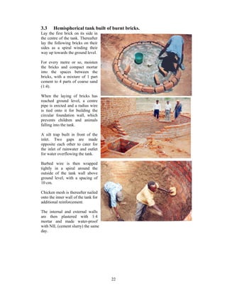 3.3       Hemispherical tank built of burnt bricks.
Lay the first brick on its side in
the centre of the tank. Thereafter
lay the following bricks on their
sides as a spiral winding their
way up towards the ground level.

For every metre or so, moisten
the bricks and compact mortar
into the spaces between the
bricks, with a mixture of 1 part
cement to 4 parts of coarse sand
(1:4).

When the laying of bricks has
reached ground level, a centre
pipe is erected and a radius wire
is tied onto it for building the
circular foundation wall, which
prevents children and animals
falling into the tank.

A silt trap built in front of the
inlet. Two gaps are made
opposite each other to cater for
the inlet of rainwater and outlet
for water overflowing the tank.

Barbed     wire is then wrapped
tightly   in a spiral around the
outside   of the tank wall above
ground    level, with a spacing of
10 cm.

Chicken mesh is thereafter nailed
onto the inner wall of the tank for
additional reinforcement.

The internal and external walls
are then plastered with 1:4
mortar and made water-proof
with NIL (cement slurry) the same
day.




                                      22
 
