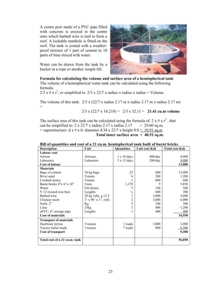 A centre post made of a PVC pipe filled
with concrete is erected in the centre
onto which barbed wire is tied to form a
roof. A lockable manhole is fitted on the
roof. The tank is coated with a weather-
proof mixture of 1 part of cement to 10
parts of lime mixed with water.

Water can be drawn from the tank by a
bucket in a rope or another simple lift.

Formula for calculating the volume and surface area of a hemispherical tank
The volume of a hemispherical water tank can be calculated using the following
formula:
2/3 x ‫ ח‬x r3, or simplified to: 2/3 x 22/7 x radius x radius x radius = Volume.

The volume of this tank: 2/3 x (22/7 x radius 2.17 m x radius 2.17 m x radius 2.17 m)
=
                         2/3 x (22/7 x 10.218) = 2/3 x 32.11 = 21.41 cu.m volume

The surface area of this tank can be calculated using the formula of: 2 x ‫ ח‬x r2 , that
can be simplified to: 2 x 22/7 x radius 2.17 x radius 2.17     = 29.60 sq.m.
+ superstructure: d x ‫ ח‬x h: diameter 4.34 x 22/7 x height 0.8 = 10.91 sq.m
                                   Total inner surface area = 40.51 sq.m.

Bill of quantities and cost of a 21 cu.m. hemispherical tank built of burnt bricks
Description                     Unit                    Quantities     Unit cost Ksh     Total cost Ksh
Labour cost
Artisan                         Artisans                 1 x 10 days           400/day             4,000
Labourers                       Labourers                3 x 15 days           200/day             9,000
Cost of labour                                                                                    13,000
Materials
Bags of cement                  50 kg bags                       25                600            15,000
River sand                      Tonnes                            6                200             1,200
Crushed stones                  Tonnes                            1                600               600
Burnt bricks 4”x 6”x 10”        Units                         1,170                  5             5,850
Water                           Oil-drums                         5                100               500
Y 12 twisted iron bars          Lengths                           ½                600               300
Barbed wire                     20 kg rolls, g 12.5               1              3,000             3,000
Chicken mesh                    3’ x 90’ x 1”, rolls              2              3,000             6,000
Nails, 2”                       Kg                                5                100               500
Lime                            25kg                              3                400             1,200
uPVC, 4” sewage pipe            Lengths                           1                400               400
Cost of materials                                                                                 34,550
Transport of materials
Hardware lorries                3 tonnes                     1 loads             3,000             3,000
Tractor trailer loads           3 tonnes                     7 loads               900             6,300
Cost of transport                                                                                  9,300

Total cost of a 21 cu.m. tank                                                                     56,850




                                                   23
 