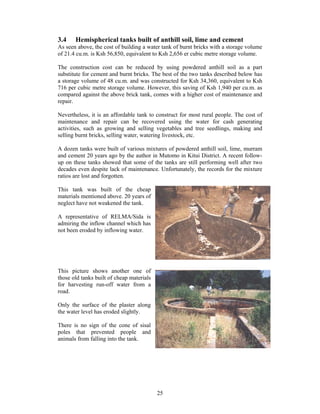 3.4    Hemispherical tanks built of anthill soil, lime and cement
As seen above, the cost of building a water tank of burnt bricks with a storage volume
of 21.4 cu.m. is Ksh 56,850, equivalent to Ksh 2,656 er cubic metre storage volume.

The construction cost can be reduced by using powdered anthill soil as a part
substitute for cement and burnt bricks. The best of the two tanks described below has
a storage volume of 48 cu.m. and was constructed for Ksh 34,360, equivalent to Ksh
716 per cubic metre storage volume. However, this saving of Ksh 1,940 per cu.m. as
compared against the above brick tank, comes with a higher cost of maintenance and
repair.

Nevertheless, it is an affordable tank to construct for most rural people. The cost of
maintenance and repair can be recovered using the water for cash generating
activities, such as growing and selling vegetables and tree seedlings, making and
selling burnt bricks, selling water, watering livestock, etc.

A dozen tanks were built of various mixtures of powdered anthill soil, lime, murram
and cement 20 years ago by the author in Mutomo in Kitui District. A recent follow-
up on these tanks showed that some of the tanks are still performing well after two
decades even despite lack of maintenance. Unfortunately, the records for the mixture
ratios are lost and forgotten.

This tank was built of the cheap
materials mentioned above. 20 years of
neglect have not weakened the tank.

A representative of RELMA/Sida is
admiring the inflow channel which has
not been eroded by inflowing water.




This picture shows another one of
those old tanks built of cheap materials
for harvesting run-off water from a
road.

Only the surface of the plaster along
the water level has eroded slightly.

There is no sign of the cone of sisal
poles that prevented people and
animals from falling into the tank.




                                           25
 