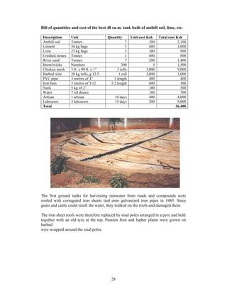 Bill of quantities and cost of the best 48 cu.m. tank built of anthill soil, lime, etc.

 Description      Unit                  Quantity         Unit cost Ksh   Total cost Ksh
 Anthill soil     Tonnes                             7               300             2,100
 Cement           50 kg bags                         5               600             3,000
 Lime             25 kg bags                         3               300               900
 Crushed stones   Tonnes                             1               600               600
 River sand       Tonnes                             7               200             1,400
 Burnt bricks     Numbers                         300                  5             1,500
 Chicken mesh     3 ft. x 90 ft. x 1”          3 rolls             3,000             9,000
 Barbed wire      20 kg rolls, g 12.5           1 roll             3,000             3,000
 PVC pipe         3 metres of 4”             1 length                400               400
 Iron bars        3 metres of Y12          1/2 length                600               300
 Nails            5 kg of 2”                                         100               500
 Water            7 oil drums                                        100               700
 Artisan          1 artisan                  10 days                 400             4,000
 Labourers        3 labourers                15 days                 200             9,000
 Total                                                                              36,400




The first ground tanks for harvesting rainwater from roads and compounds were
roofed with corrugated iron sheets tied onto galvanized iron pipes in 1983. Since
goats and cattle could smell the water, they walked on the roofs and damaged them.

The iron sheet roofs were therefore replaced by sisal poles arranged in a pyre and held
together with an old tyre at the top. Passion fruit and lupher plants were grown on
barbed
wire wrapped around the sisal poles.




                                           28
 