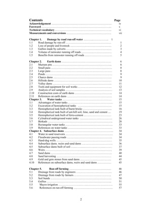Contents                                                                      Page
Acknowledgement …………………………………………………………                                          iv
Foreword …………………………………………………………………..                                            v
Technical vocabulary ……………………………………………………..                                     vi
Measurements and conversions ………………………………………….                                  vii

Chapter 1.    Damage by road run-off water ………..…………….. 1
1.1   Road damage by run-off ……….………………………………….                                  1
1.2   Loss of people and livestock ………………………………………                               2
1.3   Gullies made by culverts ……………………………………….….                                3
1.4   Volume of rainwater running off roads ……………………………                          4
1.5   Benefits from rainwater running off roads …………………………                       5

Chapter 2.    Earth dams ………………………………………………                                      6
2.1   Murram pits ………………………………………………………..                                        6
2.2   Small pans ………………………………………………………….                                         8
2.3   Large pans ………………………………………………………….                                         8
2.4   Ponds ……………………………………………………………….                                            9
2.5   Charco dams ……………………………………………………….                                         9
2.6   Hillside dams ………………………………………………………                                       10
2.7   Valley dams ………………………………………………………..                                       11
2.8   Tools and equipment for soil works ……………………………….                          12
2.9   Analysis of soil samples ……………………………………………                                13
2.10  Construction costs of earth dams …………………………………..                          14
2.11  References on earth dams ………………………………………….                                14
Chapter 3.    Water tanks ………………………………………………                                    15
3.1   Advantages of water tanks ………………………………………….                               15
3.2   Excavation of hemispherical tanks ……………………………….                           15
3.3   Hemispherical tank built of burnt bricks …………………………..                     16
3.4   Hemispherical tank built of ant-hill soil, lime, sand and cement ....     19
3.5   Hemispherical tank built of ferro-cement …………………………                       23
3.6   Cylindrical underground water tanks …….………………………..                        26
3.7   Berkads ……………………………………………………………..                                         28
3.8   Rectangular water tanks ……….……………………………………                                33
3.9   References on water tanks ………………………………………….                               33
Chapter 4. Subsurface dams ……………………………………………...                                 34
4.1   Water in sand reservoirs …………………………………………….                               34
4.2   Floodwater passing roads …………………………………………..                               34
4.3   Hand-dug wells …………………………………………………….                                      35
4.4   Subsurface dams. weirs and sand dams …………………………….                         36
4.5   Subsurface dams built of soil ………………………………………                             37
4.6   Weirs ……………………………….………………………………                                           39
4.7   Sand dams ……………………………….…………………………                                         40
4.8   Sand harvesting ……………………………………………………                                      44
4.9   Gold and gem stones from sand dams …………………………….                           45
4.10  References on subsurface dams, weirs and sand dams ……………                  45

Chapter 5.      Run-off farming …………………………………….…                                46
5.1   Drainage from roads by engineers …………………………………                            46
5.2   Drainage from roads by farmers …………………………………..                            47
5.3   Soil bunds ………………………………………………………….                                        50
5.4   Gullies ……………………………………………………………..                                         51
5.5     Macro-irrigation …………………………..……………………….                                 55
5.6     References on run-off farming …………………………………….                           57



                                             2
 