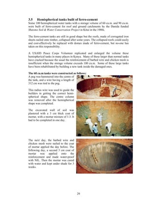 3.5    Hemispherical tanks built of ferro-cement
Some 100 hemispherical water tanks with a storage volume of 60 cu.m. and 90 cu.m.
were built of ferro-cement for roof and ground catchments by the Danida funded
Mutomo Soil & Water Conservation Project in Kitui in the 1980s.

The ferro-cement tanks are still in good shape but the roofs, made of corrugated iron
sheets nailed onto timber, collapsed after some years. The collapsed roofs could easily
and cost-effectively be replaced with domes made of ferro-cement, but no-one has
taken on this responsibility.

A USAID Peace Corps Volunteer replicated and enlarged the volume these
hemispherical tanks in many places in Kenya. Many of these larger than normal tanks
have cracked because the usual the reinforcement of barbed wire and chicken mesh is
insufficient when the storage volume exceeds 100 cu.m. Some of these large tanks
have been rehabilitated by building a new tank inside the damaged ones.

The 60 cu.m tanks were constructed as follows:
A peg was hammered into the centre of
the tank, and a wire having a length of
312 cm was tied to the peg.

This radius wire was used to guide the
builders in getting the correct hemi-
spherical shape. The centre column
was removed after the hemispherical
shape was completed.

The excavated wall of soil was
plastered with a 3 cm thick coat of
mortar, with a mortar mixture of 1:3. It
had to be completed in one day.




The next day, the barbed wire and
chicken mesh were nailed to the coat
of mortar applied the day before. The
following day, a second 3 cm coat of
mortar was applied onto the
reinforcement and made water-proof
with NIL. Then the mortar was cured
with water and kept under shade for 3
weeks.




                                           29
 