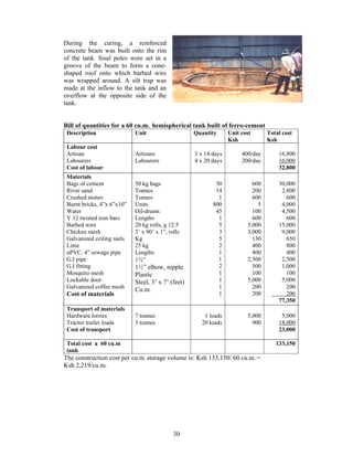 During the curing, a reinforced
concrete beam was built onto the rim
of the tank. Sisal poles were set in a
groove of the beam to form a cone-
shaped roof onto which barbed wire
was wrapped around. A silt trap was
made at the inflow to the tank and an
overflow at the opposite side of the
tank.


Bill of quantities for a 60 cu.m. hemispherical tank built of ferro-cement
 Description                Unit                    Quantity      Unit cost      Total cost
                                                                  Ksh            Ksh
 Labour cost
 Artisan                    Artisans                3 x 14 days        400/day       16,800
 Labourers                  Labourers               4 x 20 days        200/day       16,000
 Cost of labour                                                                      32,800
 Materials
 Bags of cement             50 kg bags                      50             600       30,000
 River sand                 Tonnes                          14             200        2,800
 Crushed stones             Tonnes                           1             600          600
 Burnt bricks, 4”x 6”x10”   Units                          800               5        4,000
 Water                      Oil-drums                       45             100        4,500
 Y 12 twisted iron bars     Lengths                          1             600          600
 Barbed wire                20 kg rolls, g 12.5              5           3,000       15,000
 Chicken mesh               3’ x 90’ x 1”, rolls             3           3,000        9,000
 Galvanized ceiling nails   Kg                               5             130          650
 Lime                       25 kg                            2             400          800
 uPVC, 4” sewage pipe       Lengths                          1             400          400
 G.I pipe                   1½”                              1           2,500        2,500
 G.I fitting                1½” elbow, nipple                2             500        1,000
 Mosquito mesh              Plastic                          1             100          100
 Lockable door              Steel, 3’ x 7’ (feet)            1           5,000        5,000
 Galvanized coffee mesh     Cu.m.                            1             200          200
 Cost of materials                                           1             200          200
                                                                                     77,350
 Transport of materials
 Hardware lorries           7 tonnes                   1 loads           5,000        5,000
 Tractor trailer loads      3 tonnes                  20 loads             900       18,000
 Cost of transport                                                                   23,000

 Total cost a 60 cu.m                                                               133,150
 tank
The construction cost per cu.m. storage volume is: Ksh 133,150/ 60 cu.m. =
Ksh 2,219/cu.m.




                                             30
 