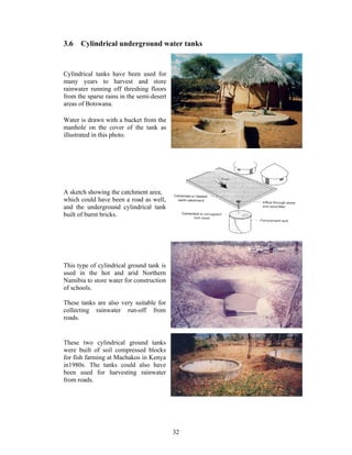 3.6   Cylindrical underground water tanks


Cylindrical tanks have been used for
many years to harvest and store
rainwater running off threshing floors
from the sparse rains in the semi-desert
areas of Botswana.

Water is drawn with a bucket from the
manhole on the cover of the tank as
illustrated in this photo.




A sketch showing the catchment area,
which could have been a road as well,
and the underground cylindrical tank
built of burnt bricks.




This type of cylindrical ground tank is
used in the hot and arid Northern
Namibia to store water for construction
of schools.

These tanks are also very suitable for
collecting rainwater run-off from
roads.


These two cylindrical ground tanks
were built of soil compressed blocks
for fish farming at Machakos in Kenya
in1980s. The tanks could also have
been used for harvesting rainwater
from roads.




                                           32
 