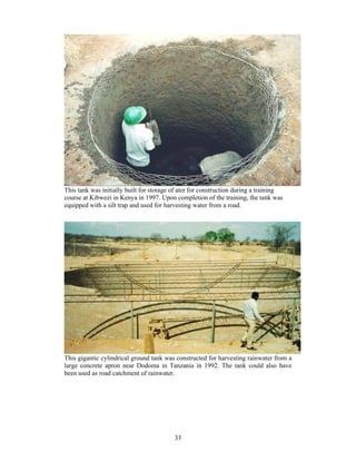 This tank was initially built for storage of ater for construction during a training
course at Kibwezi in Kenya in 1997. Upon completion of the training, the tank was
equipped with a silt trap and used for harvesting water from a road.




This gigantic cylindrical ground tank was constructed for harvesting rainwater from a
large concrete apron near Dodoma in Tanzania in 1992. The tank could also have
been used as road catchment of rainwater.




                                          33
 