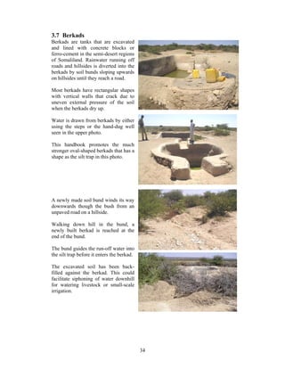 3.7 Berkads
Berkads are tanks that are excavated
and lined with concrete blocks or
ferro-cement in the semi-desert regions
of Somaliland. Rainwater running off
roads and hillsides is diverted into the
berkads by soil bunds sloping upwards
on hillsides until they reach a road.

Most berkads have rectangular shapes
with vertical walls that crack due to
uneven external pressure of the soil
when the berkads dry up.

Water is drawn from berkads by either
using the steps or the hand-dug well
seen in the upper photo.

This handbook promotes the much
stronger oval-shaped berkads that has a
shape as the silt trap in this photo.




A newly made soil bund winds its way
downwards though the bush from an
unpaved road on a hillside.

Walking down hill in the bund, a
newly built berkad is reached at the
end of the bund.

The bund guides the run-off water into
the silt trap before it enters the berkad.

The excavated soil has been back-
filled against the berkad. This could
facilitate siphoning of water downhill
for watering livestock or small-scale
irrigation.




                                             34
 