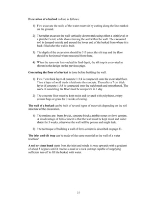 Excavation of a berkad is done as follows:

   1) First excavate the walls of the water reservoir by cutting along the line marked
      on the ground.

   2) Thereafter excavate the wall vertically downwards using either a spirit level or
      a plumber’s rod, while also removing the soil within the wall. The excavated
      soil is dumped outside and around the lower end of the berkad from where it is
      back-filled after the wall is built.

   3) The depth of the excavation should be 313 cm at the silt trap and the floor
      should be horizontal when measured from there.

   4) When the reservoir has reached its final depth, the silt trap is excavated as
      shown in the design on the previous page.

Concreting the floor of a berkad is done before building the wall.

   1) First 7 cm thick layer of concrete 1:3:4 is compacted onto the excavated floor.
      Then a layer of weld mesh is laid onto the concrete. Thereafter a 7 cm thick
      layer of concrete 1:3:4 is compacted onto the weld mesh and smoothened. The
      work of concreting the floor must be completed in 1 day.

   2) The concrete floor must be kept moist and covered with polythene, empty
      cement bags or grass for 3 weeks of curing.

The wall of a berkad can be built of several types of materials depending on the soil
structure of the excavation.

   1) The options are: burnt bricks, concrete blocks, rubble stones or ferro-cement.
      A disadvantage of ferro-cement is that the wall must be kept moist and under
      shade for 3 weeks, otherwise the wall will be porous and might leak.

   2) The technique of building a wall of ferro-cement is described on page 23.

The inlet and silt trap can be made of the same material as the wall of a water
reservoir.

A soil or stone bund starts from the inlet and winds its way upwards with a gradient
of about 3 degrees until it reaches a road or a rock outcrop capable of supplying
sufficient run-off to fill the berkad with water.




                                          37
 
