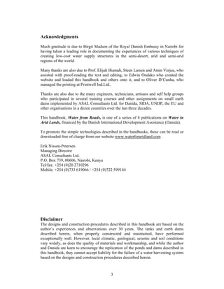 Acknowledgments
Much gratitude is due to Birgit Madsen of the Royal Danish Embassy in Nairobi for
having taken a leading role in documenting the experiences of various techniques of
creating low-cost water supply structures in the semi-desert, arid and semi-arid
regions of the world.

Many thanks are also due to Prof. Elijah Biamah, Steen Larsen and Amin Verjee, who
assisted with proof-reading the text and editing, to Edwin Ondako who created the
website and loaded this handbook and others onto it, and to Oliver D’Cunha, who
managed the printing at Printwell Ind.Ltd..

Thanks are also due to the many engineers, technicians, artisans and self help groups
who participated in several training courses and other assignments on small earth
dams implemented by ASAL Consultants Ltd. for Danida, SIDA, UNDP, the EU and
other organisations in a dozen countries over the last three decades.

This handbook, Water from Roads, is one of a series of 8 publications on Water in
Arid Lands, financed by the Danish International Development Assistance (Danida).

To promote the simple technologies described in the handbooks, these can be read or
downloaded free of charge from our website www.waterforaridland.com .

Erik Nissen-Petersen
Managing Director
ASAL Consultants Ltd.
P.O. Box 739, 00606, Nairobi, Kenya
Tel/fax: +254 (0)20 2710296
Mobile: +254 (0)733 619066 / +254 (0)722 599144




Disclaimer
The designs and construction procedures described in this handbook are based on the
author’s experiences and observations over 30 years. The tanks and earth dams
described herein, when properly constructed and maintained, have performed
exceptionally well. However, local climatic, geological, seismic and soil conditions
vary widely, as does the quality of materials and workmanship, and while the author
and Danida are keen to encourage the replication of the ponds and dams described in
this handbook, they cannot accept liability for the failure of a water harvesting system
based on the designs and construction procedures described herein.



                                           3
 