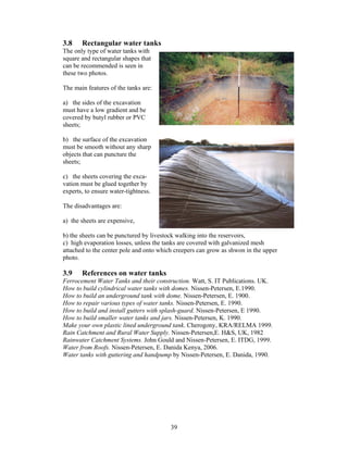 3.8    Rectangular water tanks
The only type of water tanks with
square and rectangular shapes that
can be recommended is seen in
these two photos.

The main features of the tanks are:

a) the sides of the excavation
must have a low gradient and be
covered by butyl rubber or PVC
sheets;

b) the surface of the excavation
must be smooth without any sharp
objects that can puncture the
sheets;

c) the sheets covering the exca-
vation must be glued together by
experts, to ensure water-tightness.

The disadvantages are:

a) the sheets are expensive,

b) the sheets can be punctured by livestock walking into the reservoirs,
c) high evaporation losses, unless the tanks are covered with galvanized mesh
attached to the center pole and onto which creepers can grow as shwon in the upper
photo.

3.9    References on water tanks
Ferrocement Water Tanks and their construction. Watt, S. IT Publications. UK.
How to build cylindrical water tanks with domes. Nissen-Petersen, E.1990.
How to build an underground tank with dome. Nissen-Petersen, E. 1900.
How to repair various types of water tanks. Nissen-Petersen, E. 1990.
How to build and install gutters with splash-guard. Nissen-Petersen, E 1990.
How to build smaller water tanks and jars. Nissen-Petersen, K. 1990.
Make your own plastic lined underground tank. Cherogony, KRA/RELMA 1999.
Rain Catchment and Rural Water Supply. Nissen-Petersen,E. H&S, UK, 1982
Rainwater Catchment Systems. John Gould and Nissen-Petersen, E. ITDG, 1999.
Water from Roofs. Nissen-Petersen, E. Danida Kenya, 2006.
Water tanks with guttering and handpump by Nissen-Petersen, E. Danida, 1990.




                                         39
 