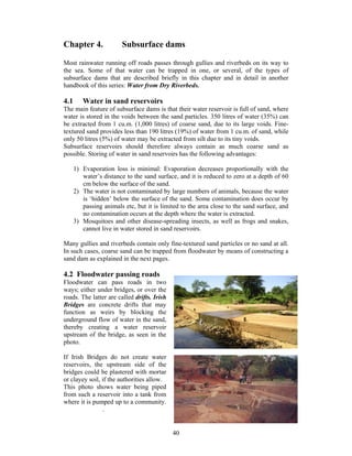 Chapter 4.               Subsurface dams

Most rainwater running off roads passes through gullies and riverbeds on its way to
the sea. Some of that water can be trapped in one, or several, of the types of
subsurface dams that are described briefly in this chapter and in detail in another
handbook of this series: Water from Dry Riverbeds.

4.1      Water in sand reservoirs
The main feature of subsurface dams is that their water reservoir is full of sand, where
water is stored in the voids between the sand particles. 350 litres of water (35%) can
be extracted from 1 cu.m. (1,000 litres) of coarse sand, due to its large voids. Fine-
textured sand provides less than 190 litres (19%) of water from 1 cu.m. of sand, while
only 50 litres (5%) of water may be extracted from silt due to its tiny voids.
Subsurface reservoirs should therefore always contain as much coarse sand as
possible. Storing of water in sand reservoirs has the following advantages:

      1) Evaporation loss is minimal: Evaporation decreases proportionally with the
         water’s distance to the sand surface, and it is reduced to zero at a depth of 60
         cm below the surface of the sand.
      2) The water is not contaminated by large numbers of animals, because the water
         is ‘hidden’ below the surface of the sand. Some contamination does occur by
         passing animals etc, but it is limited to the area close to the sand surface, and
         no contamination occurs at the depth where the water is extracted.
      3) Mosquitoes and other disease-spreading insects, as well as frogs and snakes,
         cannot live in water stored in sand reservoirs.

Many gullies and riverbeds contain only fine-textured sand particles or no sand at all.
In such cases, coarse sand can be trapped from floodwater by means of constructing a
sand dam as explained in the next pages.

4.2 Floodwater passing roads
Floodwater can pass roads in two
ways; either under bridges, or over the
roads. The latter are called drifts. Irish
Bridges are concrete drifts that may
function as weirs by blocking the
underground flow of water in the sand,
thereby creating a water reservoir
upstream of the bridge, as seen in the
photo.

If Irish Bridges do not create water
reservoirs, the upstream side of the
bridges could be plastered with mortar
or clayey soil, if the authorities allow.
This photo shows water being piped
from such a reservoir into a tank from
where it is pumped up to a community.
                .


                                             40
 