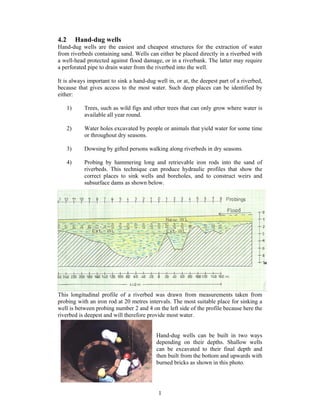 4.2        Hand-dug wells
Hand-dug wells are the easiest and cheapest structures for the extraction of water
from riverbeds containing sand. Wells can either be placed directly in a riverbed with
a well-head protected against flood damage, or in a riverbank. The latter may require
a perforated pipe to drain water from the riverbed into the well.

It is always important to sink a hand-dug well in, or at, the deepest part of a riverbed,
because that gives access to the most water. Such deep places can be identified by
either:

      1)     Trees, such as wild figs and other trees that can only grow where water is
             available all year round.

      2)     Water holes excavated by people or animals that yield water for some time
             or throughout dry seasons.

      3)     Dowsing by gifted persons walking along riverbeds in dry seasons.

      4)     Probing by hammering long and retrievable iron rods into the sand of
             riverbeds. This technique can produce hydraulic profiles that show the
             correct places to sink wells and boreholes, and to construct weirs and
             subsurface dams as shown below.




This longitudinal profile of a riverbed was drawn from measurements taken from
probing with an iron rod at 20 metres intervals. The most suitable place for sinking a
well is between probing number 2 and 4 on the left side of the profile because here the
riverbed is deepest and will therefore provide most water.


                                          Hand-dug wells can be built in two ways
                                          depending on their depths. Shallow wells
                                          can be excavated to their final depth and
                                          then built from the bottom and upwards with
                                          burned bricks as shown in this photo.




                                           1
 