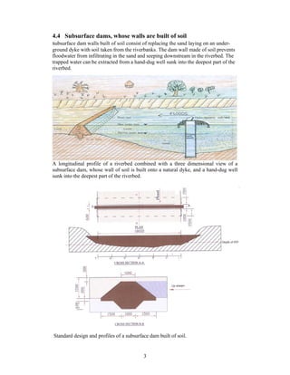 4.4 Subsurface dams, whose walls are built of soil
subsurface dam walls built of soil consist of replacing the sand laying on an under-
ground dyke with soil taken from the riverbanks. The dam wall made of soil prevents
floodwater from infiltrating in the sand and seeping downstream in the riverbed. The
trapped water can be extracted from a hand-dug well sunk into the deepest part of the
riverbed.




A longitudinal profile of a riverbed combined with a three dimensional view of a
subsurface dam, whose wall of soil is built onto a natural dyke, and a hand-dug well
sunk into the deepest part of the riverbed.




Standard design and profiles of a subsurface dam built of soil.


                                           3
 