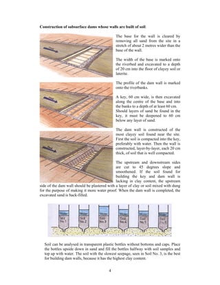 Construction of subsurface dams whose walls are built of soil:

                                              The base for the wall is cleared by
                                              removing all sand from the site in a
                                              stretch of about 2 metres wider than the
                                              base of the wall.

                                              The width of the base is marked onto
                                              the riverbed and excavated to a depth
                                              of 20 cm into the floor of clayey soil or
                                              laterite.

                                              The profile of the dam wall is marked
                                              onto the riverbanks.

                                              A key, 60 cm wide, is then excavated
                                              along the centre of the base and into
                                              the banks to a depth of at least 60 cm.
                                              Should layers of sand be found in the
                                              key, it must be deepened to 60 cm
                                              below any layer of sand.

                                              The dam wall is constructed of the
                                              most clayey soil found near the site.
                                              First the soil is compacted into the key,
                                              preferably with water. Then the wall is
                                              constructed, layer-by-layer, each 20 cm
                                              thick, of soil that is well compacted.

                                              The upstream and downstream sides
                                              are cut to 45 degrees slope and
                                              smoothened. If the soil found for
                                              building the key and dam wall is
                                              lacking in clay content, the upstream
side of the dam wall should be plastered with a layer of clay or soil mixed with dung
for the purpose of making it more water proof. When the dam wall is completed, the
excavated sand is back-filled.




  Soil can be analysed in transparent plastic bottles without bottoms and caps. Place
  the bottles upside down in sand and fill the bottles halfway with soil samples and
  top up with water. The soil with the slowest seepage, seen in Soil No. 3, is the best
  for building dam walls, because it has the highest clay content.


                                          4
 