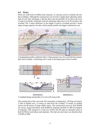 4.5   Weirs
Weirs are walls built of rubble stone masonry, or concrete, across riverbeds and into
the riverbanks. Although the construction cost of weirs is higher than subsurface dams
built of soil, their advantage is that the dam wall can protrude 50 cm above the level
of sand in riverbeds, while dam walls for subsurface dams have to be 50 cm below the
riverbed. The 1 metre difference in the height of sand in riverbeds provide a much
larger storage capacity of water, which usually justifies the bigger construction cost.




A longitudinal profile combined with a 3-dimensional view of a weir built into natural
dyke and riverbank. A hand-dug well is sunk in the deepest part of the riverbed.




A standard design and profiles of a weir with wing walls.

The construction of this weir took 452 community working days, 105 bags of cement,
2 rolls of barbed wire, 15 tonnes of sand from the riverbed, 15 tonnes of crushed
stones and 40 tonnes of large rubble stones. The construction cost was: Ksh 80,800
for survey, design and labour, Ksh 68,000 for materials and Ksh 15,300 for transport
of materials. This amounts to a total cost of Ksh 164,100, plus an estimated value of
Ksh 50,700 for local labour and materials. The total cost and value was therefore Ksh
214,800 in 2004.




                                          5
 