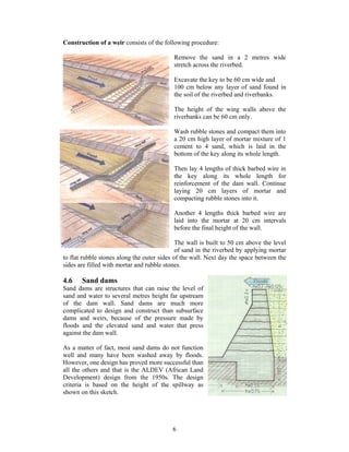 Construction of a weir consists of the following procedure:

                                           Remove the sand in a 2 metres wide
                                           stretch across the riverbed.

                                           Excavate the key to be 60 cm wide and
                                           100 cm below any layer of sand found in
                                           the soil of the riverbed and riverbanks.

                                           The height of the wing walls above the
                                           riverbanks can be 60 cm only.

                                           Wash rubble stones and compact them into
                                           a 20 cm high layer of mortar mixture of 1
                                           cement to 4 sand, which is laid in the
                                           bottom of the key along its whole length.

                                           Then lay 4 lengths of thick barbed wire in
                                           the key along its whole length for
                                           reinforcement of the dam wall. Continue
                                           laying 20 cm layers of mortar and
                                           compacting rubble stones into it.

                                           Another 4 lengths thick barbed wire are
                                           laid into the mortar at 20 cm intervals
                                           before the final height of the wall.

                                             The wall is built to 50 cm above the level
                                             of sand in the riverbed by applying mortar
to flat rubble stones along the outer sides of the wall. Next day the space between the
sides are filled with mortar and rubble stones.

4.6    Sand dams
Sand dams are structures that can raise the level of
sand and water to several metres height far upstream
of the dam wall. Sand dams are much more
complicated to design and construct than subsurface
dams and weirs, because of the pressure made by
floods and the elevated sand and water that press
against the dam wall.

As a matter of fact, most sand dams do not function
well and many have been washed away by floods.
However, one design has proved more successful than
all the others and that is the ALDEV (African Land
Development) design from the 1950s. The design
criteria is based on the height of the spillway as
shown on this sketch.




                                          6
 