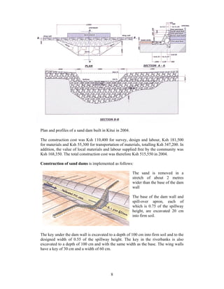 Plan and profiles of a sand dam built in Kitui in 2004.

The construction cost was Ksh 110,400 for survey, design and labour, Ksh 181,500
for materials and Ksh 55,300 for transportation of materials, totalling Ksh 347,200. In
addition, the value of local materials and labour supplied free by the community was
Ksh 168,350. The total construction cost was therefore Ksh 515,550 in 2004.

Construction of sand dams is implemented as follows:

                                                          The sand is removed in a
                                                          stretch of about 2 metres
                                                          wider than the base of the dam
                                                          wall

                                                          The base of the dam wall and
                                                          spill-over apron, each of
                                                          which is 0.75 of the spillway
                                                          height, are excavated 20 cm
                                                          into firm soil.



The key under the dam wall is excavated to a depth of 100 cm into firm soil and to the
designed width of 0.55 of the spillway height. The key in the riverbanks is also
excavated to a depth of 100 cm and with the same width as the base. The wing walls
have a key of 30 cm and a width of 60 cm.




                                           8
 