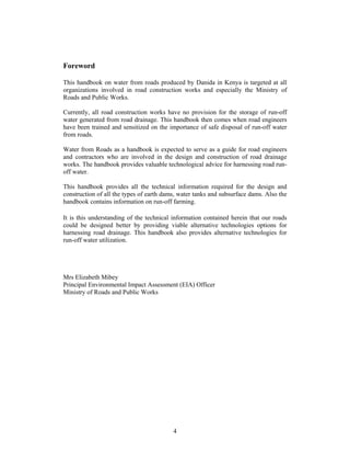 Foreword

This handbook on water from roads produced by Danida in Kenya is targeted at all
organizations involved in road construction works and especially the Ministry of
Roads and Public Works.

Currently, all road construction works have no provision for the storage of run-off
water generated from road drainage. This handbook then comes when road engineers
have been trained and sensitized on the importance of safe disposal of run-off water
from roads.

Water from Roads as a handbook is expected to serve as a guide for road engineers
and contractors who are involved in the design and construction of road drainage
works. The handbook provides valuable technological advice for harnessing road run-
off water.

This handbook provides all the technical information required for the design and
construction of all the types of earth dams, water tanks and subsurface dams. Also the
handbook contains information on run-off farming.

It is this understanding of the technical information contained herein that our roads
could be designed better by providing viable alternative technologies options for
harnessing road drainage. This handbook also provides alternative technologies for
run-off water utilization.




Mrs Elizabeth Mibey
Principal Environmental Impact Assessment (EIA) Officer
Ministry of Roads and Public Works




                                          4
 