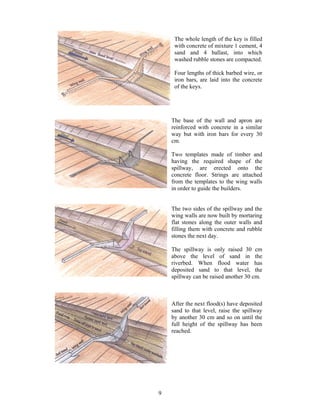 The whole length of the key is filled
     with concrete of mixture 1 cement, 4
     sand and 4 ballast, into which
     washed rubble stones are compacted.

     Four lengths of thick barbed wire, or
     iron bars, are laid into the concrete
     of the keys.




    The base of the wall and apron are
    reinforced with concrete in a similar
    way but with iron bars for every 30
    cm.

    Two templates made of timber and
    having the required shape of the
    spillway, are erected onto the
    concrete floor. Strings are attached
    from the templates to the wing walls
    in order to guide the builders.


    The two sides of the spillway and the
    wing walls are now built by mortaring
    flat stones along the outer walls and
    filling them with concrete and rubble
    stones the next day.

    The spillway is only raised 30 cm
    above the level of sand in the
    riverbed. When flood water has
    deposited sand to that level, the
    spillway can be raised another 30 cm.



    After the next flood(s) have deposited
    sand to that level, raise the spillway
    by another 30 cm and so on until the
    full height of the spillway has been
    reached.




9
 