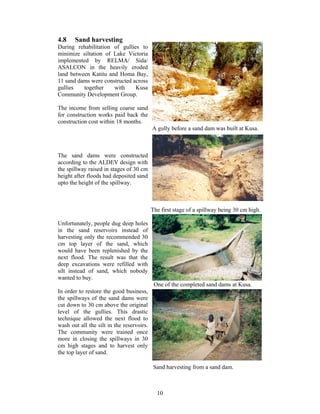 4.8    Sand harvesting
During rehabilitation of gullies to
minimize siltation of Lake Victoria
implemented by RELMA/ Sida/
ASALCON in the heavily eroded
land between Katitu and Homa Bay,
11 sand dams were constructed across
gullies   together    with     Kusa
Community Development Group.

The income from selling coarse sand
for construction works paid back the
construction cost within 18 months.
                                           A gully before a sand dam was built at Kusa.



The sand dams were constructed
according to the ALDEV design with
the spillway raised in stages of 30 cm
height after floods had deposited sand
upto the height of the spillway.



                                           The first stage of a spillway being 30 cm high.

Unfortunately, people dug deep holes
in the sand reservoirs instead of
harvesting only the recommended 30
cm top layer of the sand, which
would have been replenished by the
next flood. The result was that the
deep excavations were refilled with
silt instead of sand, which nobody
wanted to buy.
                                            One of the completed sand dams at Kusa.
In order to restore the good business,
the spillways of the sand dams were
cut down to 30 cm above the original
level of the gullies. This drastic
technique allowed the next flood to
wash out all the silt in the reservoirs.
The community were trained once
more in closing the spillways in 30
cm high stages and to harvest only
the top layer of sand.

                                            Sand harvesting from a sand dam.



                                             10
 