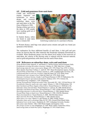 4.9 Gold and gemstones from sand dams
UNDP and ASALCON
trained engineers and
technicians to survey,
design    and    construct
subsurface dams, weirs
and sand dams in the Dry
Zone of Burma in 1994.
During a follow-up visit to
the dams in 1995, people
were washing gold out of
the sand dam.

In Eastern Kenya, rubies
are found in sand dams
near a volcanic hill.              Gold being washed out of a sand dam in Burma.

In Western Kenya, sand bags were placed across streams and gold was found just
upstream of the barriers.

The explanation for these additional benefits of sand dams, is that gold and gem
stones are heavier than the other materials that floodwater transports downstream in
riverbeds. When floodwater passes over the almost level surface of the reservoirs of
sand dams, the velocity of the flowing water is reduced with the heaviest material,
such as gold and gemstones settle down into the sand of these dams.

4.10 References on subsurface dams, weirs and sand dams
Dying Wisdom.Centre Agarwal, A. and Narain, S. 1991for Science and Environment, India.
Groundwater arresting sub-surface structures. Ahnfors, O. 1980. Sida/ Govt. of India.
Sand storage dams for water conservation. Burger, S.W. 1970. Water Year 1070. S. Africa.
Water Quality Data Book. Faillace, C. and E.R. 1987. Water Development Agency, Somalia.
The feasibility of Sand Dams in Turkana. Fewster, E. 1999. Loughborough University, UK.
Underground dams in arid zone riverbeds. Finkel & Finkel Ltd. 1978. Haifa, Israel.
Underground water storage in Iran. Finkel & Finkel Ltd. 1978. Haifa. Israel.
Rainwater Catchment Systems. Gould, J. and Nissen-Petersen, E.1999. IT Publications, UK.
Field Engineering for agricultural development. Hudson, N.W. 1975. Oxford, UK.
Field Engineering. Longland, F. 1938. Tanganyika.
Storage of groundwater behind sub-surface dam. Newcomb, R.C. 1961. US Geol.Survey. US
Groundwater Dams for small-scale water supply. Nilsson, A. 1988. IT Publications. UK.
Rain Catchment and Water Supply in Rural Africa. Nissen-Petersen, E. 1982H & S, UK.
Subsurface dams and sand dams. Nissen-Petersen, E. and Lee, M. 1990. Danida Kenya.
Subsurface and Sand-storage Dams. Nissen-Petersen, E. 1995. UNDP/Africare, Tanzania.
Harvesting rainwater in semi-arid Africa. Nissen-Petersen, E. 1990. Danida, Kenya.
Ground Water Dams in Sand-rivers. Nissen-Petersen, E. 1996. UNCHS, Myanmar.
Water from Sand Rivers. Nissen-Petersen, E. 2000. RELMA/Sida, Kenya.
Water from Dry Riverbeds, Nissen-Petersen, E. 2006. Danida, Kenya.
Where there is no water. Mutiso, G. and Thomas, D. 2000. SASOL, Kenya.
Subsurface dams and its advantages Raju, K.C.B. 1983..Ground Water Board, India.
Ephemeral rivers in the tropics. Sandstrom, K. 1997. Linkoping University, Sweden.
Sub-surface dams Slichter. 1902..USGS Water Supply and Irrigation. USA.
The storage of water in sand. Wipplinger, O. 1958. Water Affairs, South West Africa.
Sand storage dams in South-West Africa. Wipplinger, O. 1974. South Africa.


                                           11
 