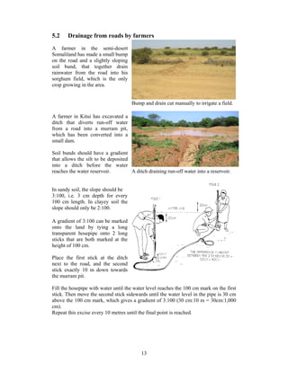 5.2    Drainage from roads by farmers
A farmer in the semi-desert
Somaliland has made a small bump
on the road and a slightly sloping
soil bund, that together drain
rainwater from the road into his
sorghum field, which is the only
crop growing in the area.


                                     Bump and drain cut manually to irrigate a field.

A farmer in Kitui has excavated a
ditch that diverts run-off water
from a road into a murram pit,
which has been converted into a
small dam.

Soil bunds should have a gradient
that allows the silt to be deposited
into a ditch before the water
reaches the water reservoir.         A ditch draining run-off water into a reservoir.


In sandy soil, the slope should be
3:100, i.e. 3 cm depth for every
100 cm length. In clayey soil the
slope should only be 2:100.

A gradient of 3:100 can be marked
onto the land by tying a long
transparent hosepipe onto 2 long
sticks that are both marked at the
height of 100 cm.

Place the first stick at the ditch
next to the road, and the second
stick exactly 10 m down towards
the murram pit.

Fill the hosepipe with water until the water level reaches the 100 cm mark on the first
stick. Then move the second stick sidewards until the water level in the pipe is 30 cm
above the 100 cm mark, which gives a gradient of 3:100 (30 cm:10 m = 30cm:1,000
cm).
Repeat this excise every 10 metres until the final point is reached.




                                          13
 
