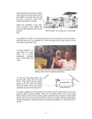 A third method of setting out contour
lines consists of tying a spirit level to
the middle of a string with each end
tied onto 2 sticks of exactly same
height and spaced 10 m apart.

When the air-bubble in the spirit
level is exactly in the middle, the
sticks are then standing on horizontal
ground.                                     Three farmers are setting out a horizontal
line.


If a gradient of 3:100 is to be marked, then the 10 m long string is tied 30 cm lower
than the other stick. For a gradient of 2:100, the string on one stick must be 20 cm
lower than on the other stick.



A fourth method is to
sight along two water
levels in a circular
transparent     hosepipe
that is half filled with
water.




                             Two farmers are using circular transparent hosepipes filled
                             halfway with water to sight horizontal lines.


To find two horizontal points, one
person sights along the two water
levels in the pipe towards another
person with the same eye height,
while this person moves up or down
until their eyes are at the same level.

To mark a gradient of 3:100, measure 30 cm down from the other person’s eyes and
mark the point at his/her clothes. Then the two persons hold a 10 m long string
between them while the first person sights towards the point marked on the second
person who moves up or down until the two water levels align with the marked point
on the second person. When that point is reached, the gradient is 3:100 on that 10 m
stretch.




                                            1
 