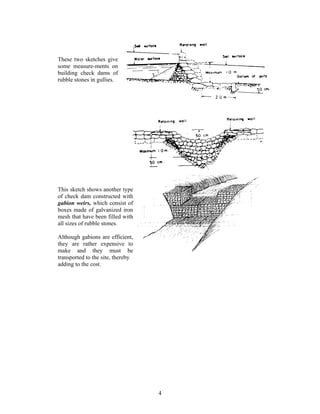 These two sketches give
some measure-ments on
building check dams of
rubble stones in gullies.




This sketch shows another type
of check dam constructed with
gabion weirs, which consist of
boxes made of galvanized iron
mesh that have been filled with
all sizes of rubble stones.

Although gabions are efficient,
they are rather expensive to
make and they must be
transported to the site, thereby
adding to the cost.




                                   4
 