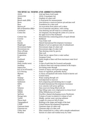 TECHNICAL TERMS AND ABBREVIATIONS
ASAL                  =    Arid and Semi-Arid Lands
ASALCON               =    ASAL Consultants Ltd.
Batter                =    Gradient of a dam wall
Bench mark (BM)       =    A fixed point for measurements
Berm                  =    Area between a reservoir borrow pit and dam wall
Base                  =    Foundation for a dam wall
Borrow pit            =    An excavation from where soil is taken
Bill of Quantities (BQ)=   List of materials and labour, with costing
Catchment             =    Area draining run-off water to a common point
Centre line           =    An imaginary line through the centre of a crest at
                           the upper level of the freeboard
Contour line           =   Horizontal line connecting points of equal altitude
Crawler                =   Bulldozer
Crest                  =   Top of dam wall
Danida                 =   Danish International Development Assistance
Diaphragm              =   Blanket of soil on upstream side of embankment
Downstream batter      =   Downstream slope of a dam wall
Downstream toe         =   Downstream edge of a dam wall
Draw-off pipe          =   Pipe draining water by gravity
Embankment             =   Dam wall
Evaporation            =   Water lost as vapour from a water surface
EU                     =   European Union
Freeboard              =   Safety height of dam wall from maximum water level
Gradient               =   Slope
Hafir (Arabic term)    =   A type of earth dam for livestock and people
Inselberg              =   A massive bare rock outcrop common in the tropics
Impervious             =   Not letting water through
Key (Cut-off trench)   =   Trench of clayey soil to prevent seepage
Live fencing           =   Fence of vegetation, preferably thorny
Murram                 =   A clayey soil packed with stones found in laterite soil
NIL                    =   Cement slurry
Seepage                =   Water seeping through soil
Sediment               =   Soil deposited in reservoir
Settlement             =   Soil compacting and shrinking due to weight
SIDA                   =   Swedish International Development Assistance
Sill                   =   Low concrete wall across spillway
Siltation              =   Dam reservoirs being filled with silt
Siphon                 =   Pipe lifting water over a high point to a lower level
SODIS                  =   SOlar DISinfection (of water)
Spillway               =   Overflow channel discharging excess floodwater
Storage ratio          =   Volume of water in relation to volume of soil
Turbid                 =   Muddy, unclear water carrying sediment
Throw-back             =   Length of a reservoir full of water
Topographical          =   Relating to the shape and height of the land
UNDP                   =   United Nations Development Programme
Upstream batter        =   Upstream slope of a dam wall
Upstream toe           =   Upstream edge of a dam wall
Valley dam             =   Dam constructed in a valley with a straight embankment
Washout                =   Section of a dam wall washed away by water


                                       5
 
