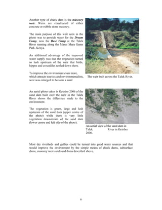 Another type of check dam is the masonry
weir. Weirs are constructed of either
concrete or rubble stone masonry.

The main purpose of this weir seen in the
photo was to provide water for the Dream
Camp, now the Base Camp at the Talek
River running along the Masai Mara Game
Park, Kenya.

An additional advantage of the improved
water supply was that the vegetation turned
so lush upstream of the weir that birds,
hippos and crocodiles settled down there.

To improve the environment even more,
which attracts tourists and environmentalists,    The weir built across the Talek River.
weir was enlarged to become a sand


An aerial photo taken in October 2006 of the
sand dam built over the weir in the Talek
River shows the difference made to the
environment.

The vegetation is green, large and lush
upstream of the sand dam (upper centre of
the photo) while there is very little
vegetation downstream of the sand dam
(lower centre and left side of the photo).
                                                 An aerial view of the sand dam in
                                                 Talek             River in October
                                                 2006.


Most dry riverbeds and gullies could be turned into good water sources and that
would improve the environment by the simple means of check dams, subsurface
dams, masonry weirs and sand dams described above.




                                           6
 