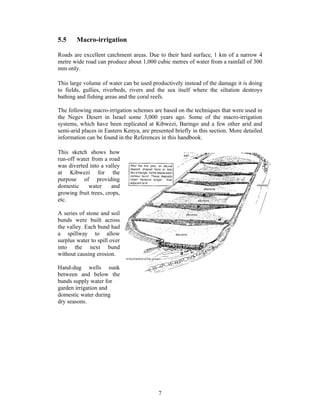 5.5     Macro-irrigation

Roads are excellent catchment areas. Due to their hard surface, 1 km of a narrow 4
metre wide road can produce about 1,000 cubic metres of water from a rainfall of 300
mm only.

This large volume of water can be used productively instead of the damage it is doing
to fields, gullies, riverbeds, rivers and the sea itself where the siltation destroys
bathing and fishing areas and the coral reefs.

The following macro-irrigation schemes are based on the techniques that were used in
the Negev Desert in Israel some 3,000 years ago. Some of the macro-irrigation
systems, which have been replicated at Kibwezi, Baringo and a few other arid and
semi-arid places in Eastern Kenya, are presented briefly in this section. More detailed
information can be found in the References in this handbook.

This sketch shows how
run-off water from a road
was diverted into a valley
at Kibwezi for the
purpose of providing
domestic     water     and
growing fruit trees, crops,
etc.

A series of stone and soil
bunds were built across
the valley. Each bund had
a spillway to allow
surplus water to spill over
into the next bund
without causing erosion.

Hand-dug wells sunk
between and below the
bunds supply water for
garden irrigation and
domestic water during
dry seasons.




                                          7
 