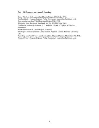 5.6   References on run-off farming

Dying Wisdom. Anil Agarwal and Sunita Narain. CSE, India 2003.
Land and Life. . Hugues Dupriez. Philip DeLenener. Macmillan Publisher, U.K.
Looking after our land. Will Critchley.Oxfam, U.K. 1991.
Managing land. Technical Handbook No. 36. RELMA/Sida. 2005.
Production without Destruction. H.L. Vukasin, L.Roos, N. Spicer. M. Davies.
Zimbabwe
Soil Conservation in Arusha Region, Tanzania.
The Negev. Michael Evenari. Leslie Shanan, Naphtali Tadmor. Harvard University
USA.
Vanishing Land and Water. Jean-Louis Chleq. Hugues Dupriez. Macmillan Pub. U.K.
Ways of Water. Hugues Dupriez. Philip DeLenener. Macmillan Publisher, U.K.




                                       9
 