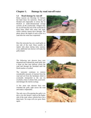 Chapter 1.            Damage by road run-off water
1.1    Road damage by run-off
Rainy seasons are blessings for farmers
but hard times for motorists. Streets get
flooded and impassable in towns due to
blocked or under-dimensioned sewage
systems. In the countryside, villagers may
be cut off from the rest of the world due to
deep holes filled with water and mud,
which vehicles cannot drive through. The
photo shows the depth of such a hole in a
road after the water has evaporated.



Here the rainwater has cut a small gully on
one side of the road. Since usually no
repairs take place during rainy seasons,
every additional rain shower will make the
gully deeper.




The following rain showers have now
deepened and widened the small gully into
a deep cut that runs halfway across the
road and through the farmland until the
flood reaches a riverbed.

The rainwater continues to remove
considerable amounts of murram from the
road and soil from the farmland, which is
eventually transported to the sea via
riverbeds, where it chokes fish, coral reefs
and damages the marine ecology.

A few more rain showers have now
extended the gully right across the road
and made it impassable.

The only way of by-passing the gully is to
drive over the farmer’s land on the higher
side of the road, where vehicles have cut a
deep track. No crops will ever grow there
again.




                                           7
 