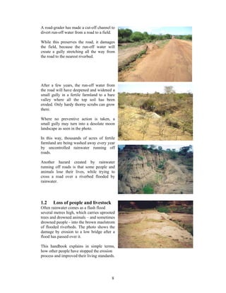 A road-grader has made a cut-off channel to
divert run-off water from a road to a field.

While this preserves the road, it damages
the field, because the run-off water will
create a gully stretching all the way from
the road to the nearest riverbed.




After a few years, the run-off water from
the road will have deepened and widened a
small gully in a fertile farmland to a bare
valley where all the top soil has been
eroded. Only hardy thorny scrubs can grow
there.

Where no preventive action is taken, a
small gully may turn into a desolate moon
landscape as seen in the photo.

In this way, thousands of acres of fertile
farmland are being washed away every year
by uncontrolled rainwater running off
roads.

Another hazard created by rainwater
running off roads is that some people and
animals lose their lives, while trying to
cross a road over a riverbed flooded by
rainwater.




1.2    Loss of people and livestock
Often rainwater comes as a flash flood
several metres high, which carries uprooted
trees and drowned animals – and sometimes
drowned people - into the brown maelstrom
of flooded riverbeds. The photo shows the
damage by erosion to a low bridge after a
flood has passed over it.

This handbook explains in simple terms,
how other people have stopped the erosion
process and improved their living standards.




                                          8
 