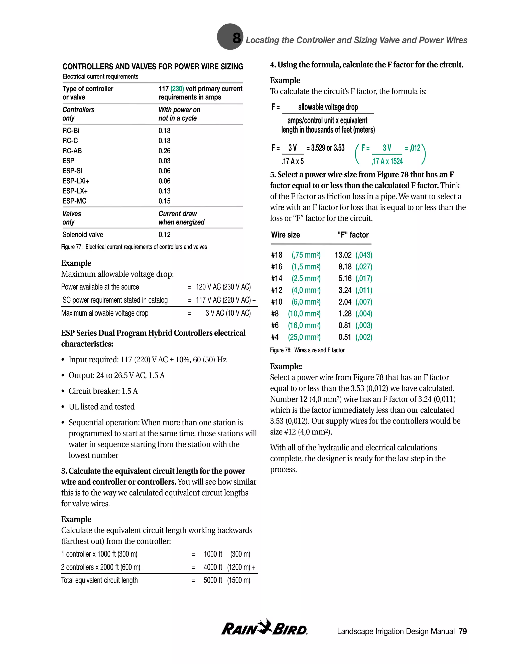 8    Locating the Controller and Sizing Valve and Power Wires

CONTROLLERS AND VALVES FOR POWER WIRE SIZING                                            4. Using the formula, calculate the F factor for the circuit.
Electrical current requirements
                                                                                        Example
Type of controller                           117 (230) volt primary current             To calculate the circuit’s F factor, the formula is:
or valve                                     requirements in amps
Controllers                                  With power on                              F=         allowable voltage drop
only                                         not in a cycle                                    amps/control unit x equivalent
RC-Bi                                        0.13                                            length in thousands of feet (meters)
RC-C                                         0.13
RC-AB                                        0.26                                       F = 3 V = 3.529 or 3.53                F=        3 V = ,012
ESP                                          0.03                                          .17 A x 5                                ,17 A x 1524
ESP-Si                                       0.06
                                                                                        5. Select a power wire size from Figure 78 that has an F
ESP-LXi+                                     0.06
                                                                                        factor equal to or less than the calculated F factor. Think
ESP-LX+                                      0.13
                                                                                        of the F factor as friction loss in a pipe. We want to select a
ESP-MC                                       0.15
                                                                                        wire with an F factor for loss that is equal to or less than the
Valves                                       Current draw
only                                         when energized                             loss or “F” factor for the circuit.
Solenoid valve                               0.12                                       Wire size                     "F" factor
Figure 77: Electrical current requirements of controllers and valves
                                                                                        #18 (,75 mm2)                13.02   (,043)
Example                                                                                 #16 (1,5 mm2)                 8.18   (,027)
Maximum allowable voltage drop:
                                                                                        #14 (2.5 mm2)                 5.16   (,017)
Power available at the source                              = 120 V AC (230 V AC) –      #12 (4,0 mm2)                 3.24   (,011)
ISC power requirement stated in catalog                    = 117 V AC (220 V AC) –      #10 (6,0 mm2)                 2.04   (,007)
Maximum allowable voltage drop                             =       3 V AC (10 V AC) –   #8 (10,0 mm2)                 1.28   (,004)
                                                                                        #6 (16,0 mm2)                 0.81   (,003)
ESP Series Dual Program Hybrid Controllers electrical                                   #4 (25,0 mm2)                 0.51   (,002)
characteristics:
                                                                                        Figure 78: Wires size and F factor
• Input required: 117 (220) V AC ± 10%, 60 (50) Hz
                                                                                        Example:
• Output: 24 to 26.5 V AC, 1.5 A                                                        Select a power wire from Figure 78 that has an F factor
• Circuit breaker: 1.5 A                                                                equal to or less than the 3.53 (0,012) we have calculated.
                                                                                        Number 12 (4,0 mm2) wire has an F factor of 3.24 (0,011)
• UL listed and tested                                                                  which is the factor immediately less than our calculated
• Sequential operation: When more than one station is                                   3.53 (0,012). Our supply wires for the controllers would be
  programmed to start at the same time, those stations will                             size #12 (4,0 mm2).
  water in sequence starting from the station with the                                  With all of the hydraulic and electrical calculations
  lowest number                                                                         complete, the designer is ready for the last step in the
3. Calculate the equivalent circuit length for the power                                process.
wire and controller or controllers. You will see how similar
this is to the way we calculated equivalent circuit lengths
for valve wires.
Example
Calculate the equivalent circuit length working backwards
(farthest out) from the controller:
1 controller x 1000 ft (300 m)                                 = 1000 ft (300 m) +
2 controllers x 2000 ft (600 m)                                = 4000 ft (1200 m) +
Total equivalent circuit length                                = 5000 ft (1500 m) +




                                                                                                                      Landscape Irrigation Design Manual 79
 