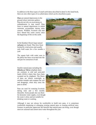 In addition to the three types of small earth dams described in detail in this hand book,
there are also other types of so-called dams which can be classified as pans.

Pans are natural depressions in the
ground where rainwater gathers.
Pans do not rely on excavations or
embankments to trap runoff. Pans
form in natural depressions in which
rainwater accumulates during rainy
seasons. Wildlife, livestock and man
have shared this water source since
the beginning of life on this earth.



In the Kalahari Desert large natural
salt pans are found. They have been
formed by wind action and usually
only hold water for a few months a
year.

The square hole with water seen in
the photo has been excavated into the
salt pan for extraction of salt.



Smaller natural pans including the
Silanka ya Ndovu (elephant dam)
are common in arid and semi-arid
lands (ASAL) where they have been
scooped out by elephants. The floors
of pans are almost watertight, as
animals trample and compact the soil
and droppings, when they enter the
pans to drink.

Pans are used for watering livestock
during rains and a few months
thereafter. Some people also use them
for domestic water supply, even though
the water is dirty and not suitable for
drinking water or washing.

Although it may not always be worthwhile to build new pans, it is sometimes
worthwhile deepening or enlarging existing natural pans or creating artificial ones.
Farmers in particular appreciate the benefits that natural pans can bring, even though
most are seasonal and cannot store water throughout the year.




                                           8
 
