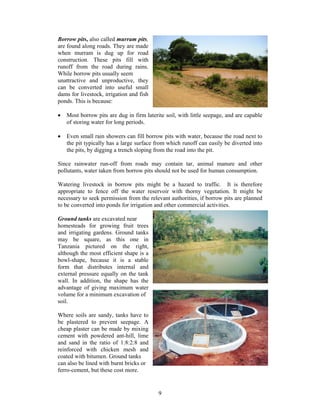 Borrow pits, also called murram pits,
are found along roads. They are made
when murram is dug up for road
construction. These pits fill with
runoff from the road during rains.
While borrow pits usually seem
unattractive and unproductive, they
can be converted into useful small
dams for livestock, irrigation and fish
ponds. This is because:

•   Most borrow pits are dug in firm laterite soil, with little seepage, and are capable
    of storing water for long periods.

•   Even small rain showers can fill borrow pits with water, because the road next to
    the pit typically has a large surface from which runoff can easily be diverted into
    the pits, by digging a trench sloping from the road into the pit.

Since rainwater run-off from roads may contain tar, animal manure and other
pollutants, water taken from borrow pits should not be used for human consumption.

Watering livestock in borrow pits might be a hazard to traffic. It is therefore
appropriate to fence off the water reservoir with thorny vegetation. It might be
necessary to seek permission from the relevant authorities, if borrow pits are planned
to be converted into ponds for irrigation and other commercial activities.

Ground tanks are excavated near
homesteads for growing fruit trees
and irrigating gardens. Ground tanks
may be square, as this one in
Tanzania pictured on the right,
although the most efficient shape is a
bowl-shape, because it is a stable
form that distributes internal and
external pressure equally on the tank
wall. In addition, the shape has the
advantage of giving maximum water
volume for a minimum excavation of
soil.

Where soils are sandy, tanks have to
be plastered to prevent seepage. A
cheap plaster can be made by mixing
cement with powdered ant-hill, lime
and sand in the ratio of 1:8:2:8 and
reinforced with chicken mesh and
coated with bitumen. Ground tanks
can also be lined with burnt bricks or
ferro-cement, but these cost more.


                                           9
 