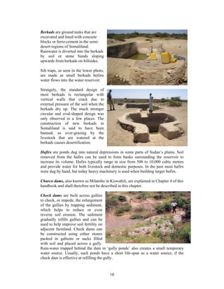 Berkads are ground tanks that are
excavated and lined with concrete
blocks or ferro-cement in the semi-
desert regions of Somaliland.
Rainwater is diverted into the berkads
by soil or stone bunds sloping
upwards from berkads on hillsides.

Silt traps, as seen in the lower photo,
are made as small berkads before
water flows into the water reservoir.

Strangely, the standard design of
most berkads is rectangular with
vertical walls that crack due to
external pressure of the soil when the
berkads dry up. The much stronger
circular and oval-shaped design was
only observed in a few places. The
construction of new berkads in
Somaliland is said to have been
banned, as over-grazing by the
livestock that are watered at the
berkads causes desertification.

Hafirs are ponds dug into natural depressions in some parts of Sudan’s plains. Soil
removed from the hafirs can be used to form banks surrounding the reservoir to
increase its volume. Hafirs typically range in size from 500 to 10,000 cubic metres
and provide water for both livestock and domestic purposes. In the past most hafirs
were dug by hand, but today heavy machinery is used when building larger hafirs.

Charco dams, also known as Milambo in Kiswahili, are explained in Chapter 4 of this
handbook and shall therefore not be described in this chapter.

Check dams are built across gullies
to check, or impede, the enlargement
of the gullies by trapping sediment,
which helps to reduce or even
reverse soil erosion. The sediment
gradually refills gullies and can be
used to help improve soil fertility on
adjacent farmland. Check dams can
be constructed using either stones
packed in gabions or sacks filled
with soil and placed across a gully.
Rain-water trapped behind the dam in ‘gully ponds’ also creates a small temporary
water source. Usually, such ponds have a short life-span as a water source, if the
check dam is effective at refilling the gully.



                                          10
 