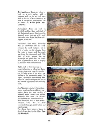 Rock catchment dams can either be
built on a rock surface with a
masonry wall, or be an earth dam
built at the foot of a rock outcrop, as
seen in this photo. More details can
be found in Water from Rock
Outcrops.

Sub-surface dams are built in
riverbeds and have dam walls built of
soil that stretch across the riverbed in
seasonal water courses with sand,
also called sand rivers, dry riverbeds,
luggahs, wadis, etc.

Sub-surface dams block floodwater
that has infiltrated into the voids
between the sand particles. Up to
35% of water can be extracted from
the voids in coarse sand, but much
less from fine structured sand. This
form of water storage has the
advantage of protecting the water
from evaporation as well as helping
to protect it from contamination.

Weirs, built of stone masonry or
concrete function as subsurface dams,
but can store more water because they
can be built up to 50 cm above the
surface of the surrounding sand. The
higher capacity of water supply does,
however, come at a higher cost due to
the cement required for the masonry
work.

Sand dams are structures larger than
weirs, which can be raised to several
metres above the sand surface of
seasonal water courses and gullies.
Although sand dams can produce
much more water than sub-surface
dams and weirs, most of them do not
function well, due to their
complicated design, construction and
maintenance.
The above three types of dams in
riverbeds are described in Water from
Dry Riverbeds.



                                           11
 