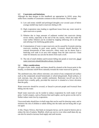 1.3     Constraints and limitations
Although the dam designs in this handbook are appropriate in ASAL areas, they
suffer from a number of constraints common to this environment. These include:

   1) Low and erratic rainfall and prolonged droughts over several years of below
      average rainfall may lead to reservoirs failing to fill.

   2) High evaporation rates leading to significant losses from any water stored in
      open reservoirs or ponds.

   3) Siltation due to large amounts of sediment washed into reservoirs during
      severe storms, especially at the end of the dry season, which also make the
      water turbid. Siltation can be avoided by trapping inflowing silt in silt traps
      and utilizing it for fertilising garden plots.

   4) Contamination of water in open reservoirs can be caused by livestock entering
      reservoirs resulting in poor water quality. Livestock should therefore be
      watered downstream of dam reservoirs, where water can be drawn from a
      hand-dug well sunk in an area with seepage from the dam reservoir. Clean
      water for domestic use can also be drawn from such a well.

   5) The risk of small children and livestock falling into ponds or reservoirs. Small
      water reservoirs should therefore always be fenced.

1.4     Other considerations
All types of pits, tanks, ponds and dams should be situated at the lowest point in the
locality, so rainwater runoff flows naturally towards the water reservoir by gravity.

The catchment area, that collects rainwater, can consist of any compacted soil surface
such as the compounds around homesteads or school playgrounds. Road surfaces, or
rock outcrops, may also make suitable catchments. Rainwater run-off can also be
diverted from a nearby gully, provided the reservoir is situated at a lower elevation
than the gully.

Water reservoirs should be covered, or fenced to prevent people and livestock from
falling into the water.

Small water reservoirs can be roofed to reduce evaporation by roofs made of sisal
poles. Useful creepers, such as Passion fruit and Lupher, can be grown on the roof to
further reduce water loss by evaporation.

Uncovered tanks should have in-built steps that can be used for drawing water, and to
minimize the risk of children or adults falling into the tanks and not being able to get
out again.

A fish, Tilapia Nilotica, that feeds on mosquito larvae, can be raised in borrow pits to
reduce the risk of malaria. Mudfish, which can survive even when small dams dry up,
can also be raised to increase food supply and cash income.



                                          12
 