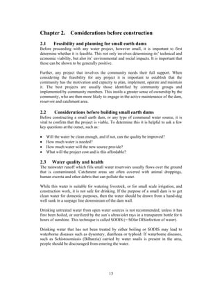 Chapter 2.          Considerations before construction
2.1       Feasibility and planning for small earth dams
Before proceeding with any water project, however small, it is important to first
determine whether it is feasible. This not only involves determining its’ technical and
economic viability, but also its’ environmental and social impacts. It is important that
these can be shown to be generally positive.

Further, any project that involves the community needs their full support. When
considering the feasibility for any project it is important to establish that the
community has the motivation and capacity to plan, implement, operate and maintain
it. The best projects are usually those identified by community groups and
implemented by community members. This instils a greater sense of ownership by the
community, who are then more likely to engage in the active maintenance of the dam,
reservoir and catchment area.

2.2       Considerations before building small earth dams
Before constructing a small earth dam, or any type of communal water source, it is
vital to confirm that the project is viable. To determine this it is helpful to ask a few
key questions at the outset, such as:

•     Will the water be clean enough, and if not, can the quality be improved?
•     How much water is needed?
•     How much water will the new source provide?
•     What will the project cost and is this affordable?

2.3      Water quality and health
The rainwater runoff which fills small water reservoirs usually flows over the ground
that is contaminated. Catchment areas are often covered with animal droppings,
human excreta and other debris that can pollute the water.

While this water is suitable for watering livestock, or for small scale irrigation, and
construction work, it is not safe for drinking. If the purpose of a small dam is to get
clean water for domestic purposes, then the water should be drawn from a hand-dug
well sunk in a seepage line downstream of the dam wall.

Drinking untreated water from open water sources is not recommended, unless it has
first been boiled, or sterilized by the sun’s ultraviolet rays in a transparent bottle for 6
hours of sunshine. This technique is called SODIS (= SOlar DISinfection of water).

Drinking water that has not been treated by either boiling or SODIS may lead to
waterborne diseases such as dysentery, diarrhoea or typhoid. If waterborne diseases,
such as Schistosomiasis (Bilharzia) carried by water snails is present in the area,
people should be discouraged from entering the water.




                                            13
 