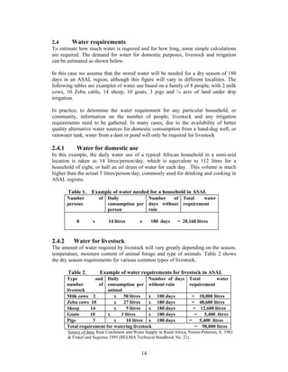 2.4      Water requirements
To estimate how much water is required and for how long, some simple calculations
are required. The demand for water for domestic purposes, livestock and irrigation
can be estimated as shown below.

In this case we assume that the stored water will be needed for a dry season of 180
days in an ASAL region, although this figure will vary in different localities. The
following tables are examples of water use based on a family of 8 people, with 2 milk
cows, 10 Zebu cattle, 14 sheep, 10 goats, 3 pigs and ¼ acre of land under drip
irrigation.

In practice, to determine the water requirement for any particular household, or
community, information on the number of people, livestock and any irrigation
requirements need to be gathered. In many cases, due to the availability of better
quality alternative water sources for domestic consumption from a hand-dug well, or
rainwater tank, water from a dam or pond will only be required for livestock

2.4.1       Water for domestic use
In this example, the daily water use of a typical African household in a semi-arid
location is taken as 14 litres/person/day, which is equivalent to 112 litres for a
household of eight, or half an oil drum of water for each day. This volume is much
higher than the actual 5 litres/person/day, commonly used for drinking and cooking in
ASAL regions.

        Table 1.    Example of water needed for a household in ASAL
        Number           of Daily           Number    of Total    water
        persons             consumption per days without requirement
                            person          rain

            8        x        14 litres       x     180 days       = 20,160 litres



2.4.2      Water for livestock
The amount of water required by livestock will vary greatly depending on the season,
temperature, moisture content of animal forage and type of animals. Table 2 shows
the dry season requirements for various common types of livestock.

        Table 2.         Example of water requirements for livestock in ASAL
        Type          and Daily                Number of days Total        water
        number          of consumption per without rain       requirement
        livestock          animal
        Milk cows 2           x   50 litres    x 180 days      = 18,000 litres
        Zebu cows 10          x   27 litres    x 180 days      = 48,600 litres
        Sheep      14         x     5 litres   x 180 days       = 12,600 litres
        Goats      10      x     3 litres      x 180 days       =    5,400 litres
        Pigs        3         x     10 litres x 180 days      =   5,400 litres
        Total requirement for watering livestock                 = 90,000 litres
        Source of data: Rain Catchment and Water Supply in Rural Africa, Nissen-Petersen, E. 1982
        & Finkel and Segerros 1995 (RELMA Technical Handbook No. 22).


                                               14
 