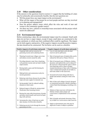2.10      Other considerations
If the answers to the questions listed in section 2.1 suggest that the building of a dam
may be technically and economically feasible, then the next questions are:
• Will the project have any major impact on the environment?
• What will the impact of the project be on local people and how are they involved
     in its planning and management?
• Does the project address issues which affect the roles and work of men and
     women in the community (gender issues)?
• Are there any laws, cultural or ownership issues associated with the project which
     need to be addressed?

2.11 Environmental impact
Before constructing a dam, the environmental impact must be evaluated. Small earth
dams do not have a major impact, except if many small dams are constructed in the
same catchment, in which case their combined effect could be significant. The impact
can be both negative and positive. If the negative impacts exceed the positive impacts,
the dam should not be constructed. The list below can be used as a checklist.

Positive impacts of earth dams and ponds             Negative impacts of earth dams and ponds
1.   Irrigating fields and tree nurseries for        1. Loss of some land taken up by the dam
     generating income and re-planting forests          reservoir and its spillway(s).

2.   Watering livestock near villages saves time     2. Risk of increased cases of malaria (this can be
     and reduces erosion caused by cattle.              reduced by fish such as Tilapia Nilotica).

3.   Providing domestic water from a hand-dug        3. Risk of increased cases of bilharzia, cholera,
     well generates income and can lead to health       dysentery and typhoid (this can be reduced if
     improvements.                                      the reservoir is fenced and the water is drawn
                                                        from hand-dug wells or draw-off pipes
4.   Raising ducks, geese and fish farming for          situated downstream of dam walls, if drinking
     food and income.                                   water is boiled and if people do not bathe in,
                                                        and wash clothes in the reservoirs).
5.   Making bricks and construction works for
     income generation.                              4. Increased soil erosion along roads due to
                                                        people and animals coming for water at the
6.   Reducing water-borne diseases by providing         dam.
     improved water supply for domestic use.
                                                     5. Risk of dam wall collapse if poorly designed
7.   Saving peoples' time by reduced walking            or constructed incorrectly, thereby releasing a
     distances to fetch water.                          violent flash-flood damaging everything in its
                                                        path.
8.   Reduced impact of floods by storing initial
     floodwaters thus lessening erosion.             6. Siltation of dam reservoirs will shorten the
                                                        lifetime of dams unless proper soil
9.   Raising the water table downstream of ponds        conservation is implemented in the catchment
     and dams which benefit well levels for hand-       areas.
     dug wells and trees.
                                                     7. Risk of people and animals drowning if they
10. Increasing the value of land near an earth          try to bathe in or swim across a dam reservoir.
    dam, because of all the above benefits.
                                                     8. Impact on downstream users who may be
11. Reducing poverty levels through the income-         deprived of water or subject to pollution
    generating activities




                                                    19
 