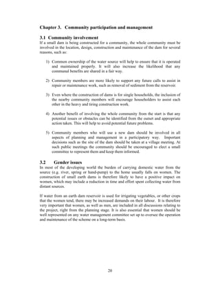 Chapter 3. Community participation and management

3.1 Community involvement
If a small dam is being constructed for a community, the whole community must be
involved in the location, design, construction and maintenance of the dam for several
reasons, such as:

      1) Common ownership of the water source will help to ensure that it is operated
         and maintained properly. It will also increase the likelihood that any
         communal benefits are shared in a fair way.

      2) Community members are more likely to support any future calls to assist in
         repair or maintenance work, such as removal of sediment from the reservoir.

      3) Even where the construction of dams is for single households, the inclusion of
         the nearby community members will encourage householders to assist each
         other in the heavy and tiring construction work.

      4) Another benefit of involving the whole community from the start is that any
         potential issues or obstacles can be identified from the outset and appropriate
         action taken. This will help to avoid potential future problems.

      5) Community members who will use a new dam should be involved in all
         aspects of planning and management in a participatory way. Important
         decisions such as the site of the dam should be taken at a village meeting. At
         such public meetings the community should be encouraged to elect a small
         committee to represent them and keep them informed.

3.2       Gender issues
In most of the developing world the burden of carrying domestic water from the
source (e.g. river, spring or hand-pump) to the home usually falls on women. The
construction of small earth dams is therefore likely to have a positive impact on
women, which may include a reduction in time and effort spent collecting water from
distant sources.

If water from an earth dam reservoir is used for irrigating vegetables, or other crops
that the women tend, there may be increased demands on their labour. It is therefore
very important that women, as well as men, are included in all discussions relating to
the project, right from the planning stage. It is also essential that women should be
well represented on any water management committee set up to oversee the operation
and maintenance of the scheme on a long-term basis.




                                           20
 