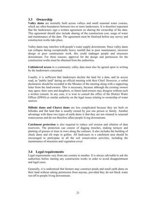 3.3    Ownership
Valley dams are normally built across valleys and small seasonal water courses,
which are often boundaries between two or more landowners. It is therefore important
that the landowners sign a written agreement on sharing the ownership of the dam.
This agreement should also include sharing of the construction cost, usage of water
and maintenance of the dam. The agreement must be finalised before any survey and
construction works take place.

Valley dams may interfere with people’s water supply downstream. Since valley dams
can collapse during exceptionally heavy rainfall due to poor maintenance, incorrect
design or poor construction work, this could endanger people and structures
downstream. For these reasons, approval for the design and permission for the
construction works must be obtained from the authorities.

Unhindered access to a community valley dam must also be agreed upon in writing
by the landowners concerned.

Usually, it is sufficient that landowners declare the land for a dam, and its access
road, as "public land" during an official meeting with their Chief. However, a verbal
declaration should be recorded in the Minutes of the meeting along with a supporting
letter from the land-owners. This is necessary, because although the existing owners
may agree, their sons and daughters, or future land-owners may disagree without such
a written consent. In any case, it is wise to consult the office of the District Water
Officer (DWO) or similar authority on the legal issues relating to ownership of water
sources.

Hillside dams and Charco dams are less complicated because they are built on
hillsides and flat land that is usually owned by just one person or family. Another
advantage with these two types of earth dams is that they are not situated in seasonal
watercourses and do not therefore affect people living downstream.

Catchment protection is also required to reduce soil erosion and siltation of dam
reservoirs. The protection can consist of digging trenches, making terraces and
planting of grasses or trees in rows along the contours. It also includes the building of
check dams and silt traps in gullies. All land-users in a catchment area should be
encouraged to participate in all the soil conservation activities, including the
maintenance of structures and vegetation cover.


3.4 Legal requirements
Legal requirements vary from one country to another. It is always advisable to ask the
authorities before starting any construction works in order to avoid disappointment
and legal cases.

Generally, it is understood that farmers may construct ponds and small earth dams on
their land without asking permission from anyone, provided they do not block water
run-off to people living downstream.




                                           21
 