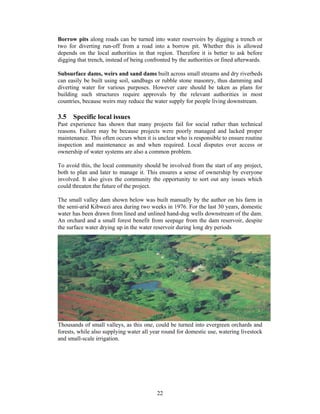 Borrow pits along roads can be turned into water reservoirs by digging a trench or
two for diverting run-off from a road into a borrow pit. Whether this is allowed
depends on the local authorities in that region. Therefore it is better to ask before
digging that trench, instead of being confronted by the authorities or fined afterwards.

Subsurface dams, weirs and sand dams built across small streams and dry riverbeds
can easily be built using soil, sandbags or rubble stone masonry, thus damming and
diverting water for various purposes. However care should be taken as plans for
building such structures require approvals by the relevant authorities in most
countries, because weirs may reduce the water supply for people living downstream.

3.5 Specific local issues
Past experience has shown that many projects fail for social rather than technical
reasons. Failure may be because projects were poorly managed and lacked proper
maintenance. This often occurs when it is unclear who is responsible to ensure routine
inspection and maintenance as and when required. Local disputes over access or
ownership of water systems are also a common problem.

To avoid this, the local community should be involved from the start of any project,
both to plan and later to manage it. This ensures a sense of ownership by everyone
involved. It also gives the community the opportunity to sort out any issues which
could threaten the future of the project.

The small valley dam shown below was built manually by the author on his farm in
the semi-arid Kibwezi area during two weeks in 1976. For the last 30 years, domestic
water has been drawn from lined and unlined hand-dug wells downstream of the dam.
An orchard and a small forest benefit from seepage from the dam reservoir, despite
the surface water drying up in the water reservoir during long dry periods




Thousands of small valleys, as this one, could be turned into evergreen orchards and
forests, while also supplying water all year round for domestic use, watering livestock
and small-scale irrigation.




                                          22
 